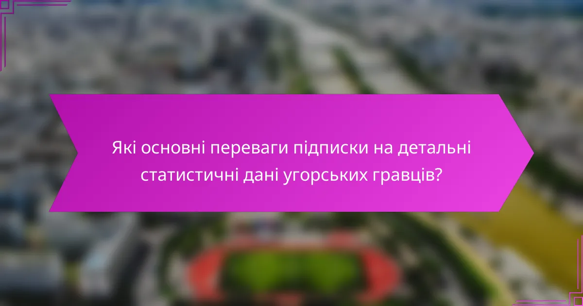 Які основні переваги підписки на детальні статистичні дані угорських гравців?