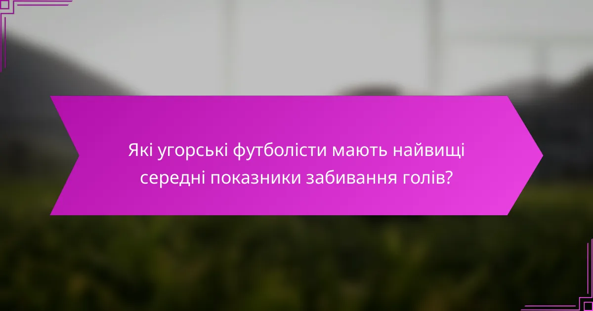 Які угорські футболісти мають найвищі середні показники забивання голів?