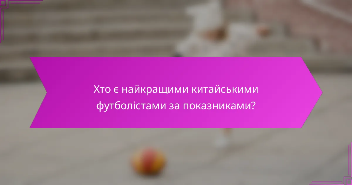 Хто є найкращими китайськими футболістами за показниками?