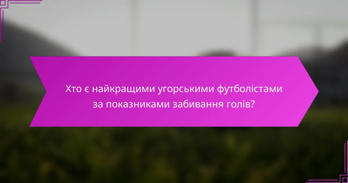 Хто є найкращими угорськими футболістами за показниками забивання голів?