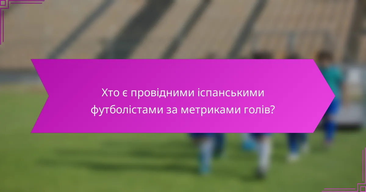 Хто є провідними іспанськими футболістами за метриками голів?